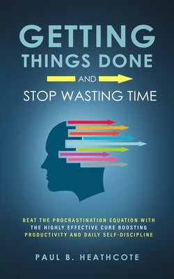 Getting Things Done and Stop Wasting Time: Beat the Procrastination Equation with the Highly Effective Cure Boosting Productivity and Daily Self-Disci by Heathcote, Paul B.