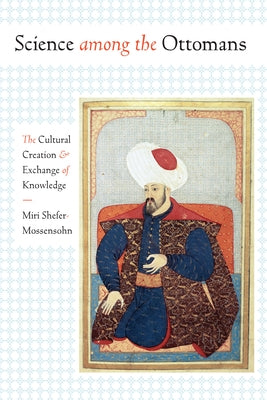 Science Among the Ottomans: The Cultural Creation and Exchange of Knowledge by Shefer-Mossensohn, Miri