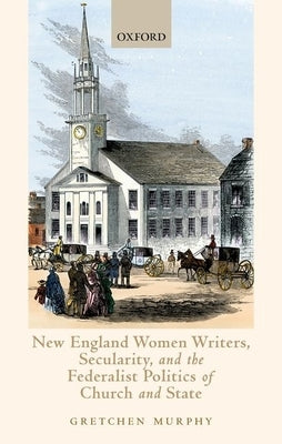 New England Women Writers, Secularity, and the Federalist Politics of Church and State by Murphy, Gretchen