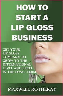How to Start a Lip Gloss Business: Get Your Lip Gloss Company to Grow to The International Level and Excel in The Long-Term by Rotheray, Maxwell