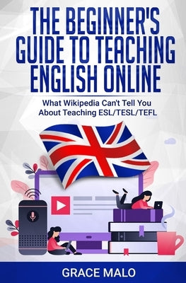 The Beginner's Guide to Teaching English Online: What Wikipedia Can't Tell You About Teaching ESL/TESL/TEFL by Malo, Grace