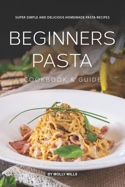 Beginners Pasta Cookbook & Guide: Super Simple and Delicious Homemade Pasta Recipes by Mills, Molly