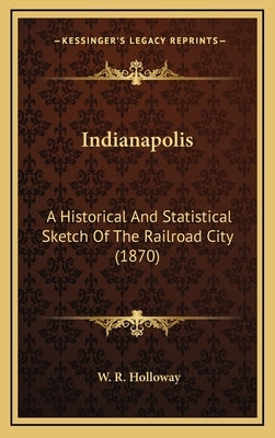 Indianapolis: A Historical And Statistical Sketch Of The Railroad City (1870) by Holloway, W. R.