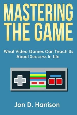 Mastering The Game: What Video Games Can Teach Us About Success In Life by Harrison, Jon D.