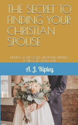 The Secret to Finding Your Christian Spouse: Finding Your Godly Husband/Finding Your God-Given Wife by Ripley, A. J.