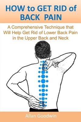 HOW to GET RID of BACK PAIN: A Comprehensive Technique that Will Help Get Rid of Lower Back Pain, in the Upper Back and Neck by Goodwin, Allan