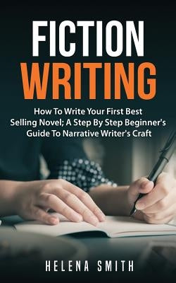 Fiction Writing: How To Write Your First Best Selling Novel; A Step By Step Beginner's Guide To Narrative Writer's Craft by Smith, Helena
