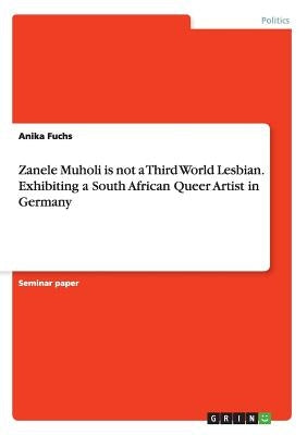 Zanele Muholi is not a Third World Lesbian. Exhibiting a South African Queer Artist in Germany by Fuchs, Anika