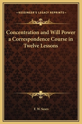 Concentration and Will Power a Correspondence Course in Twelve Lessons by Sears, F. W.