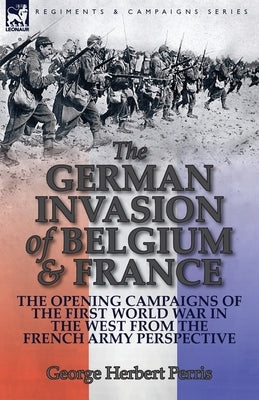 The German Invasion of Belgium & France: The Opening Campaigns of the First World War in the West from the French Army Perspective by Perris, George Herbert