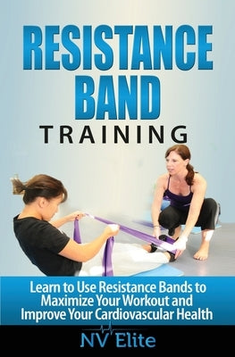 Resistance Band Training: Learn to Use Resistance Bands to Maximize Your Workout and Improve Your Cardiovascular Health by Elite, Nv