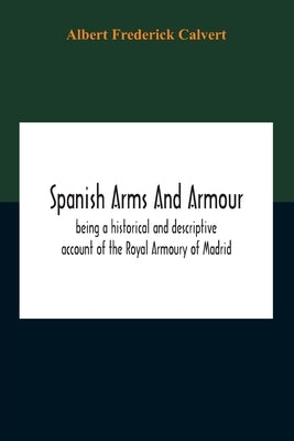 Spanish Arms And Armour, Being A Historical And Descriptive Account Of The Royal Armoury Of Madrid by Frederick Calvert, Albert