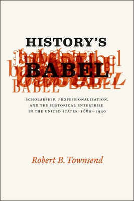 History's Babel: Scholarship, Professionalization, and the Historical Enterprise in the United States, 1880-1940 by Townsend, Robert B.