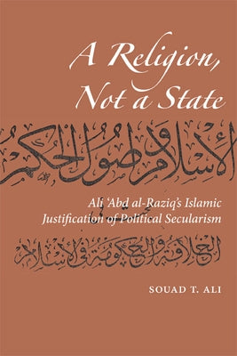 A Religion, Not a State: Ali 'abd Al-Raziq's Islamic Justification of Political Secularism by Ali, Souad T.