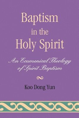 Baptism in the Holy Spirit: An Ecumenical Theology of Spirit Baptism by Yun, Koo Dong