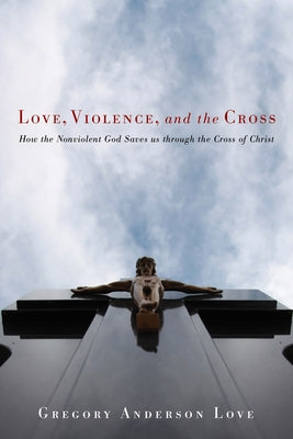 Love, Violence, and the Cross: How the Nonviolent God Saves Us Through the Cross of Christ by Love, Gregory Anderson