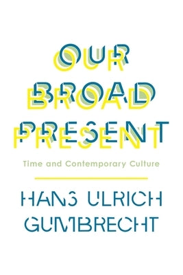 Our Broad Present: Time and Contemporary Culture by Gumbrecht, Hans Ulrich