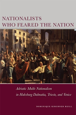 Nationalists Who Feared the Nation: Adriatic Multi-Nationalism in Habsburg Dalmatia, Trieste, and Venice by Reill, Dominique Kirchner