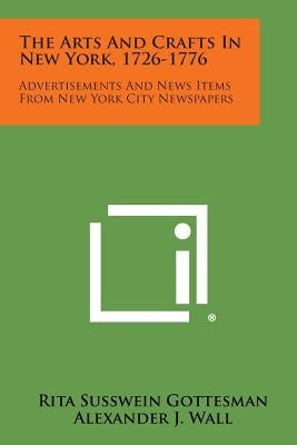 The Arts and Crafts in New York, 1726-1776: Advertisements and News Items from New York City Newspapers by Gottesman, Rita Susswein