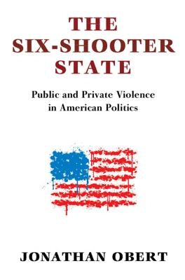 The Six-Shooter State: Public and Private Violence in American Politics by Obert, Jonathan