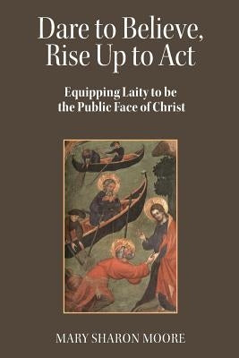 Dare to Believe, Rise Up to Act: Equipping laity to be the public face of Christ by Moore, Mary Sharon