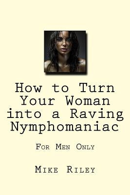 How to Turn Your Woman into a Raving Nymphomaniac: For Men Only by Riley, Mike