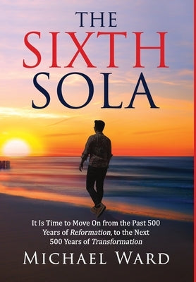The Sixth Sola: It is time to move on from the past 500 years of Reformation to the next 500 years of Transformation by Ward, Michael