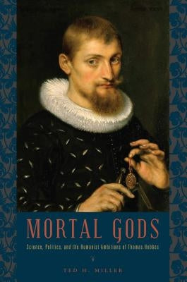 Mortal Gods: Science, Politics, and the Humanist Ambitions of Thomas Hobbes by Miller, Ted H.