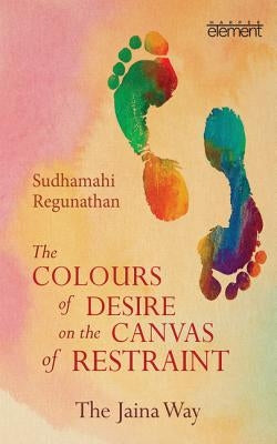 The Colours of Desire on the Canvas of Restraint: The Jaina Way by Regunathan, Sudhamahi
