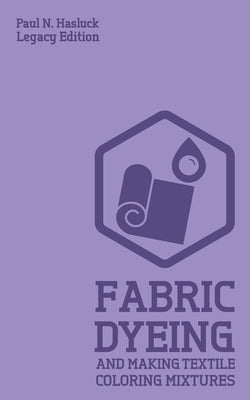 Fabric Dyeing And Making Textile Coloring Mixtures (Legacy Edition): Classic Methods, Materials, And Recipes For Old-Time Cloth Colors by Hasluck, Paul N.