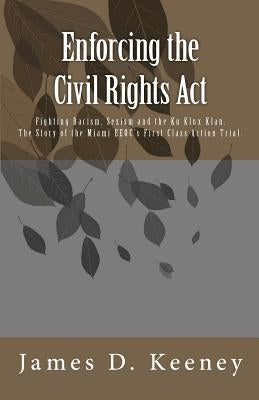 Enforcing the Civil Rights Act: Fighting Racism, Sexism and the Ku Klux Klan. The Story of the Miami EEOC's First Class Action Trial . by Keeney, James D.