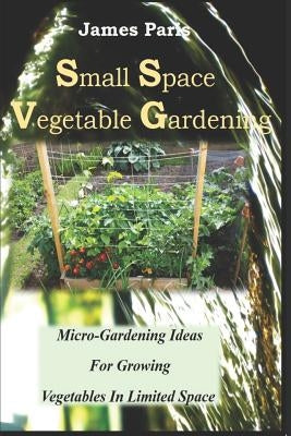 Small Space Vegetable Gardening: Micro-Gardening Ideas For Growing Vegetables In Limited Space by Paris, James