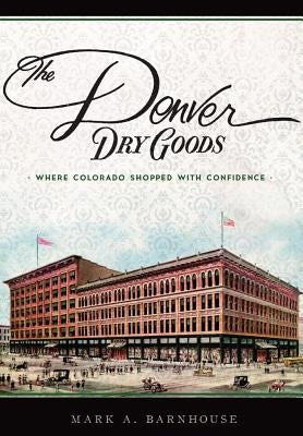 The Denver Dry Goods: Where Colorado Shopped with Confidence by Barnhouse, Mark A.