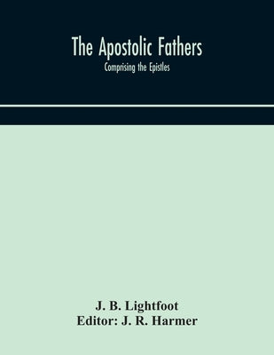The Apostolic fathers: comprising the Epistles (genuine and spurious) of Clement of Rome, the Epistles of S. Ignatius, the Epistles of S. Pol by B. Lightfoot, J.