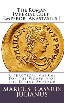 The Roman Imperial Cult Emperor Anastasius I: A Practical Manual for the Worship of the Divine Emperor by Julianus, Marcus Cassius