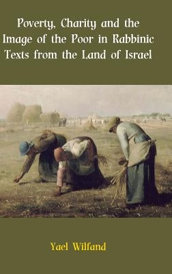 Poverty, Charity and the Image of the Poor in Rabbinic Texts from the Land of Israel by Wilfand, Yael