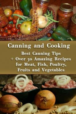 Canning and Cooking: Best Canning Tips + Over 50 Amazing Recipes for Meat, Fish, Poultry, Fruits and Vegetables: (Home Canning, Canning Rec by Roberts, Valerie