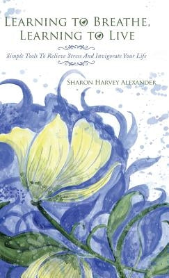 Learning to Breathe, Learning to Live: Simple Tools to Relieve Stress and Invigorate Your Life by Alexander, Sharon Harvey