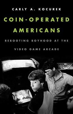Coin-Operated Americans: Rebooting Boyhood at the Video Game Arcade by Kocurek, Carly A.