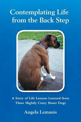 Contemplating Life from the Back Step: A Story of Life Lessons Learned from Three Slightly Crazy Boxer Dogs by Lemanis, Angela