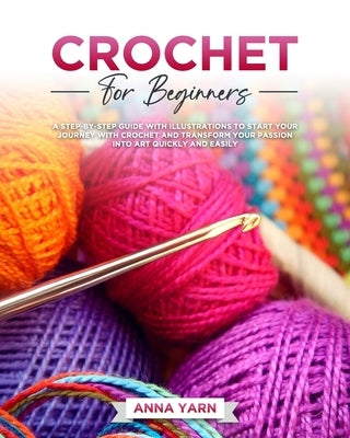 Crochet for Beginners: A Step-By-Step Guide with Illustrations to Start Your Journey with Crochet and Transform Your Passion Into Art Quickly by Yarn, Anna