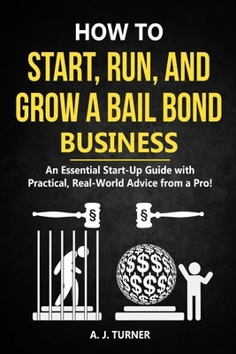 How to Start, Run, and Grow a Bail Bond Business: An Essential Start-Up Guide with Practical, Real-World Advice from a Pro! by Turner, A. J.