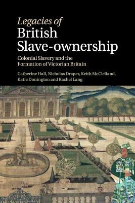 Legacies of British Slave-Ownership: Colonial Slavery and the Formation of Victorian Britain by Hall, Catherine
