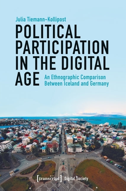 Political Participation in the Digital Age: An Ethnographic Comparison Between Iceland and Germany by Tiemann-Kollipost, Julia
