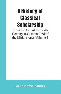 A History of Classical Scholarship: From the End of the Sixth Century B.C. to the End of the Middle Ages Volume 1 by Sandys, John Edwin