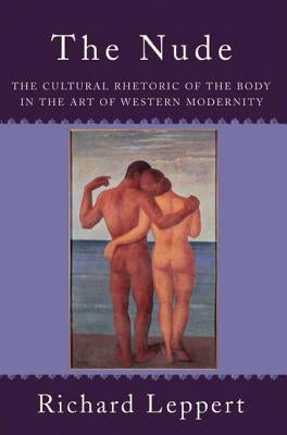 The Nude: The Cultural Rhetoric of the Body in the Art of Western Modernity by Leppert, Richard