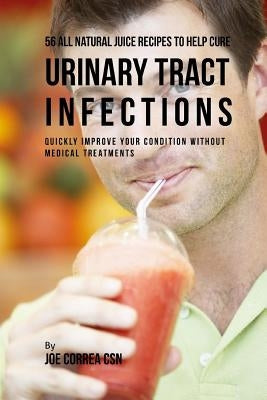 56 All Natural Juice Recipes to Help Cure Urinary Tract Infections: Quickly Improve Your Condition without Medical Treatments by Correa Csn, Joe