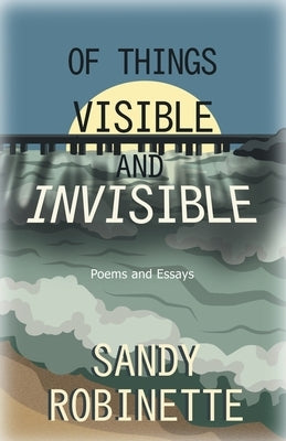 Of Things Visible and Invisible: Poems and Essays by Robinette, Sandy