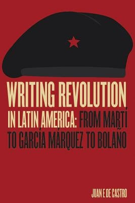 Writing Revolution in Latin America: From Martí to García Márquez to Bolaño by de Castro, Juan E.