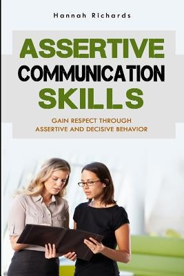 Assertive Communication Skills: Gain Respect Through Assertive And Decisive Behavior by Richards, Hannah